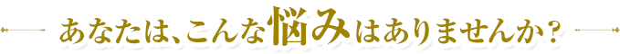 あなたは、こんな悩みはありませんか?